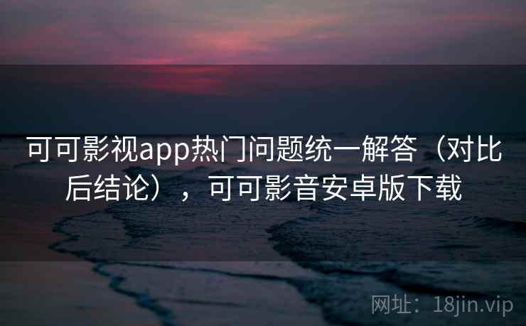 可可影视app热门问题统一解答（对比后结论），可可影音安卓版下载