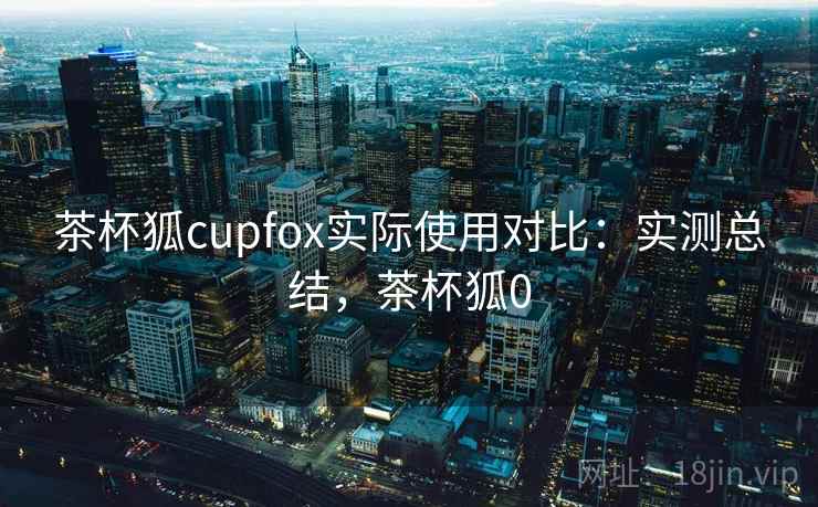 茶杯狐cupfox实际使用对比:实测总结,茶杯狐0 茶杯狐cupfox实际使用对比:实测总结,茶杯狐0