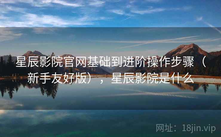 星辰影院官网基础到进阶操作步骤（新手友好版），星辰影院是什么