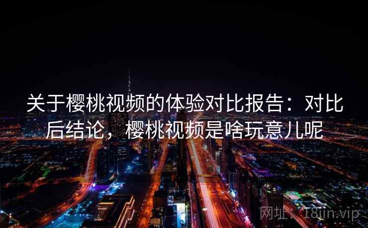 关于樱桃视频的体验对比报告：对比后结论，樱桃视频是啥玩意儿呢