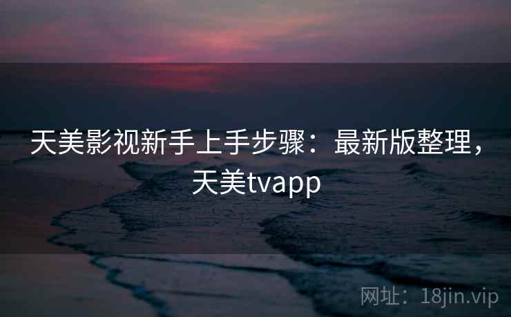 天美影视新手上手步骤：最新版整理，天美tvapp