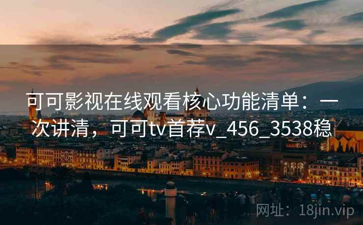 可可影视在线观看核心功能清单：一次讲清，可可tv首荐v_456_3538稳