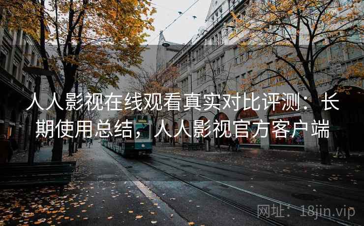 人人影视在线观看真实对比评测：长期使用总结，人人影视官方客户端