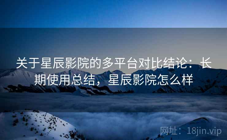 关于星辰影院的多平台对比结论：长期使用总结，星辰影院怎么样