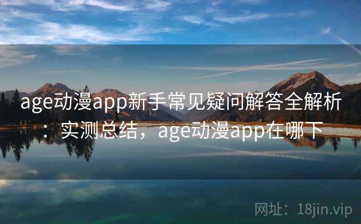age动漫app新手常见疑问解答全解析：实测总结，age动漫app在哪下