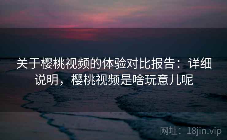 关于樱桃视频的体验对比报告：详细说明，樱桃视频是啥玩意儿呢