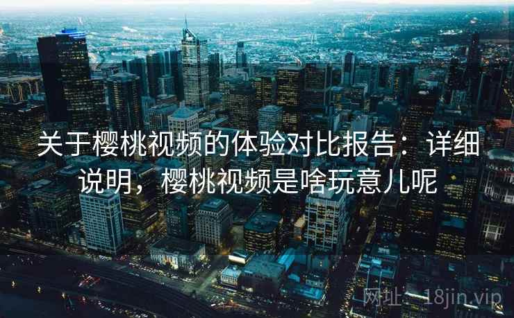 关于樱桃视频的体验对比报告：详细说明，樱桃视频是啥玩意儿呢