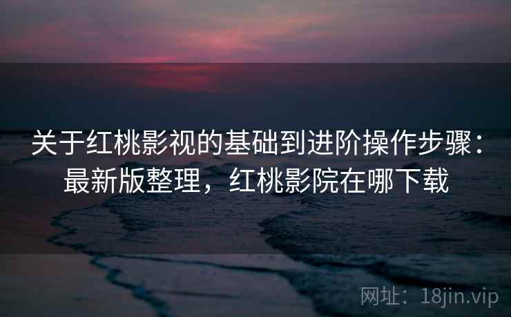 关于红桃影视的基础到进阶操作步骤：最新版整理，红桃影院在哪下载