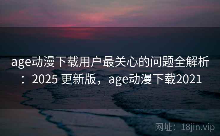 age动漫下载用户最关心的问题全解析:2025 更新版,age动漫下载2021