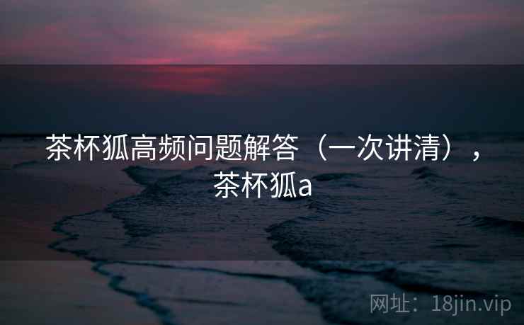 茶杯狐高频问题解答(一次讲清),茶杯狐a