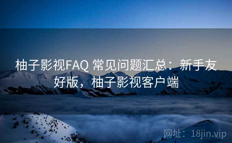 柚子影视FAQ 常见问题汇总:新手友好版,柚子影视客户端