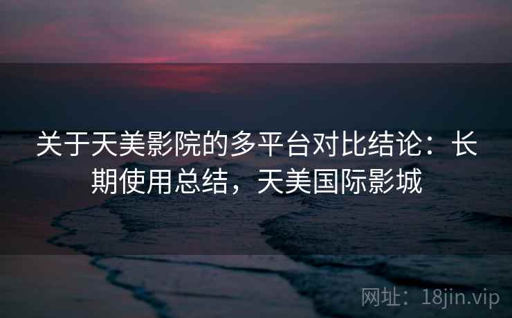 关于天美影院的多平台对比结论:长期使用总结,天美国际影城 关于天美影院的多平台对比结论:长期使用总结,天美国际影城