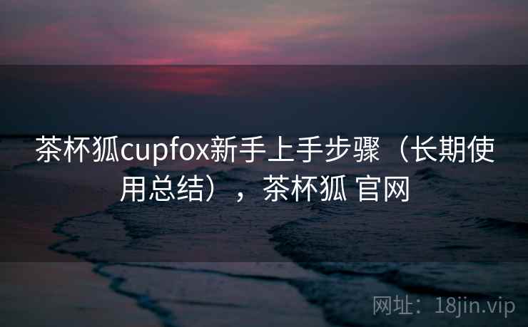 茶杯狐cupfox新手上手步骤(长期使用总结),茶杯狐 官网