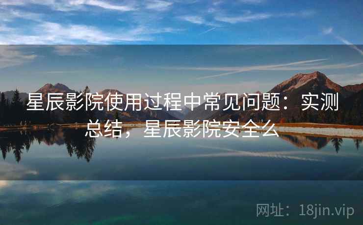 星辰影院使用过程中常见问题:实测总结,星辰影院安全么 星辰影院使用过程中常见问题:实测总结,星辰影院安全么