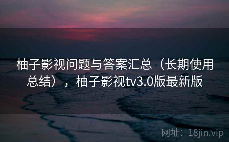 柚子影视问题与答案汇总(长期使用总结),柚子影视tv3.0版最新版 柚子影视问题与答案汇总(长期使用总结),柚子影视tv3.0版最新版