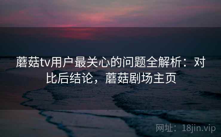 蘑菇tv用户最关心的问题全解析：对比后结论，蘑菇剧场主页