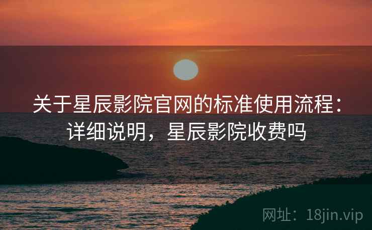 关于星辰影院官网的标准使用流程：详细说明，星辰影院收费吗