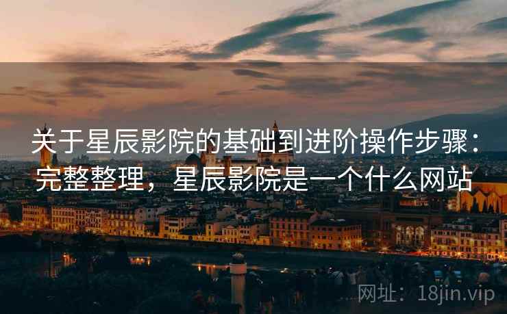 关于星辰影院的基础到进阶操作步骤：完整整理，星辰影院是一个什么网站