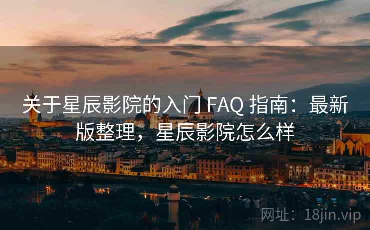 关于星辰影院的入门 FAQ 指南：最新版整理，星辰影院怎么样