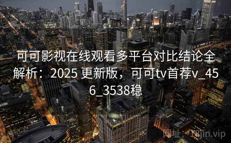 可可影视在线观看多平台对比结论全解析：2025 更新版，可可tv首荐v_456_3538稳