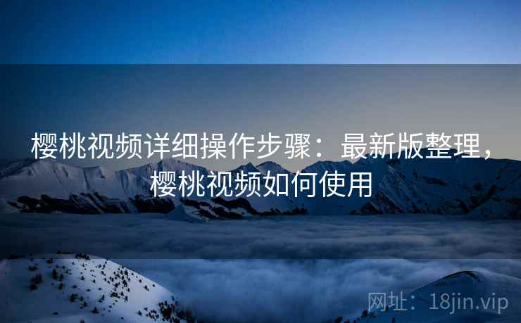 樱桃视频详细操作步骤：最新版整理，樱桃视频如何使用