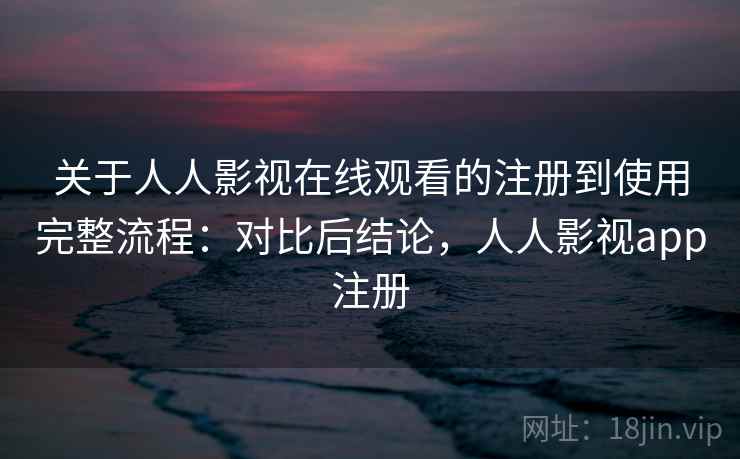 关于人人影视在线观看的注册到使用完整流程:对比后结论,人人影视app注册