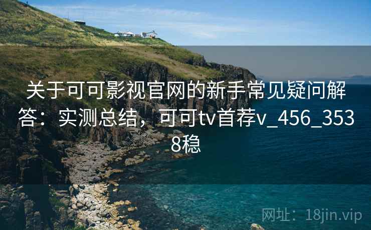 关于可可影视官网的新手常见疑问解答：实测总结，可可tv首荐v_456_3538稳
