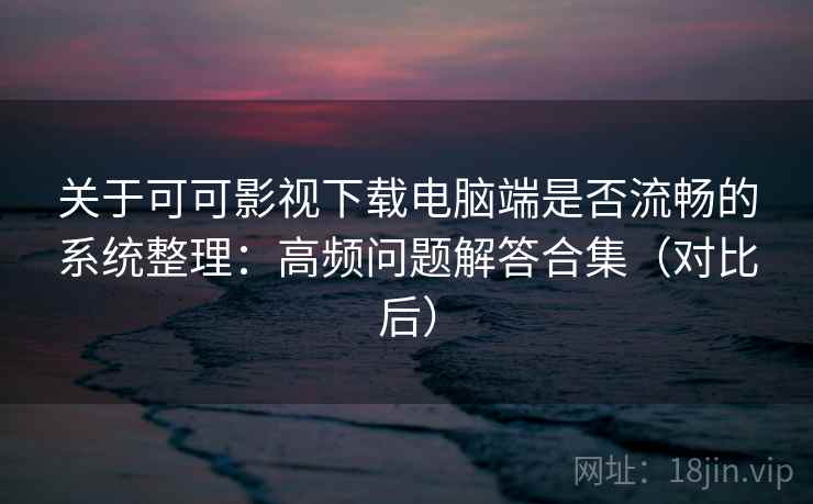 关于可可影视下载电脑端是否流畅的系统整理：高频问题解答合集（对比后）