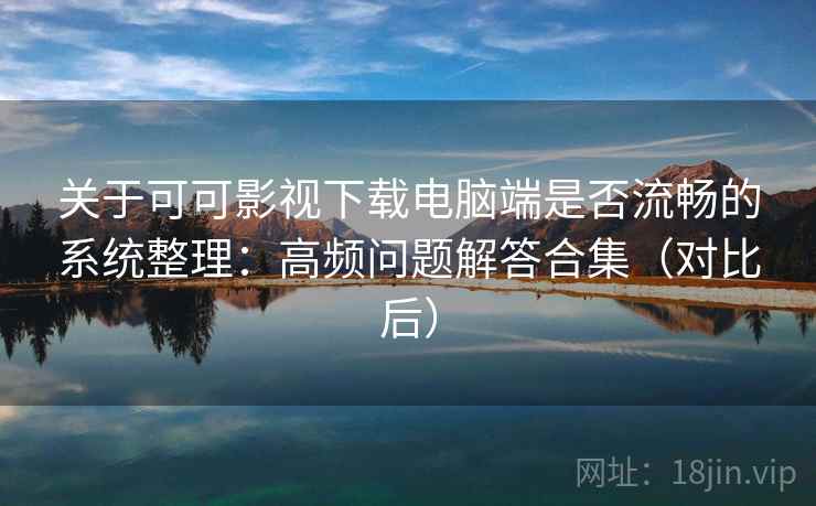 关于可可影视下载电脑端是否流畅的系统整理：高频问题解答合集（对比后）