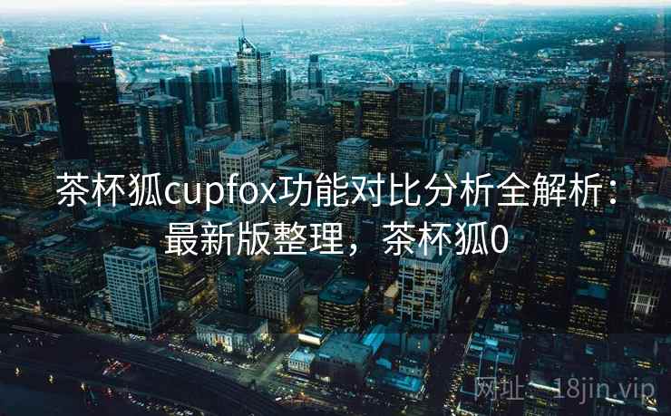 茶杯狐cupfox功能对比分析全解析：最新版整理，茶杯狐0