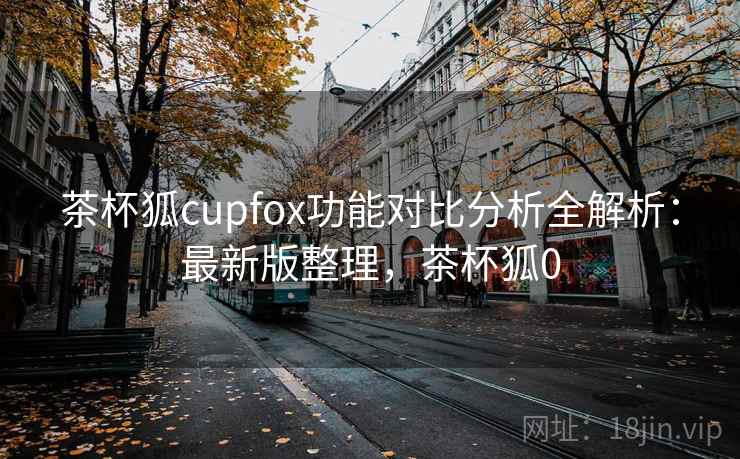 茶杯狐cupfox功能对比分析全解析：最新版整理，茶杯狐0
