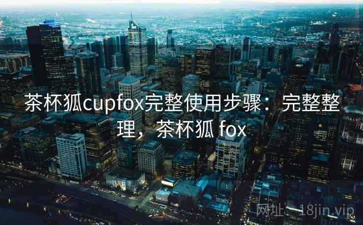 茶杯狐cupfox完整使用步骤:完整整理,茶杯狐 fox 茶杯狐cupfox完整使用步骤:完整整理,茶杯狐 fox