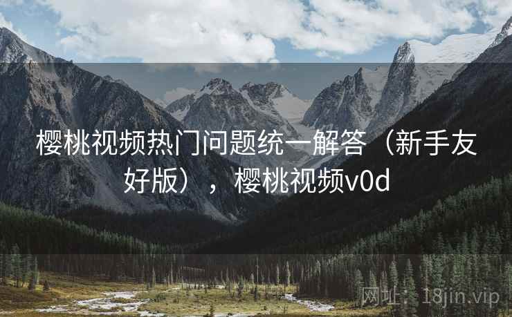 樱桃视频热门问题统一解答(新手友好版),樱桃视频v0d