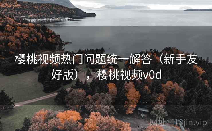 樱桃视频热门问题统一解答(新手友好版),樱桃视频v0d 樱桃视频热门问题统一解答(新手友好版),樱桃视频v0d