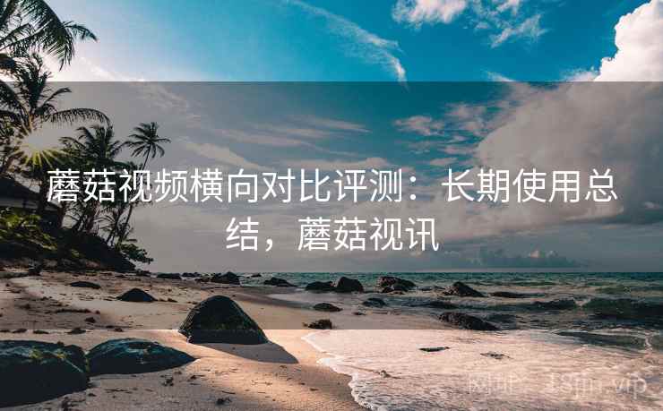 蘑菇视频横向对比评测：长期使用总结，蘑菇视讯