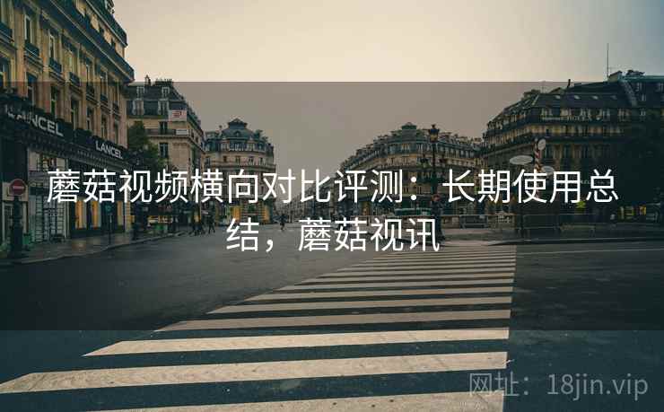 蘑菇视频横向对比评测：长期使用总结，蘑菇视讯