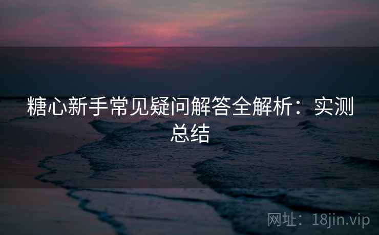 糖心新手常见疑问解答全解析:实测总结 糖心新手常见疑问解答全解析:实测总结