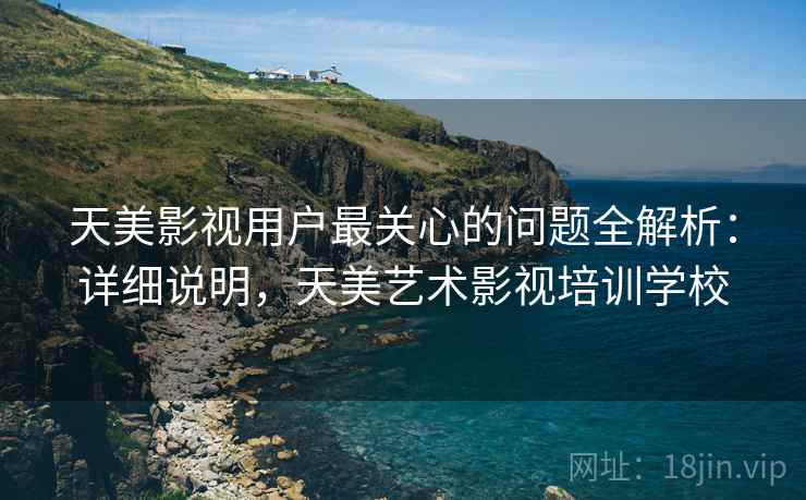 天美影视用户最关心的问题全解析：详细说明，天美艺术影视培训学校