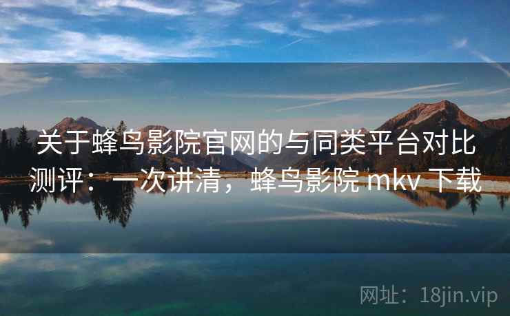 关于蜂鸟影院官网的与同类平台对比测评:一次讲清,蜂鸟影院 mkv 下载 关于蜂鸟影院官网的与同类平台对比测评:一次讲清,蜂鸟影院 mkv 下载