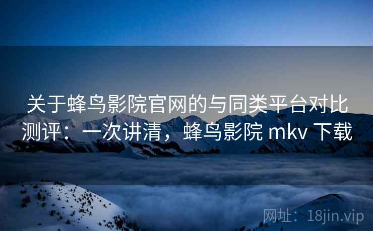 关于蜂鸟影院官网的与同类平台对比测评:一次讲清,蜂鸟影院 mkv 下载