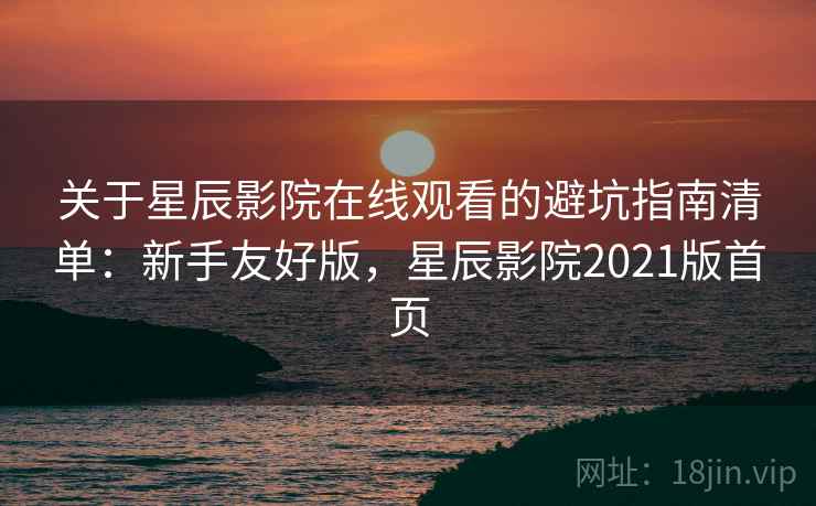 关于星辰影院在线观看的避坑指南清单:新手友好版,星辰影院2021版首页