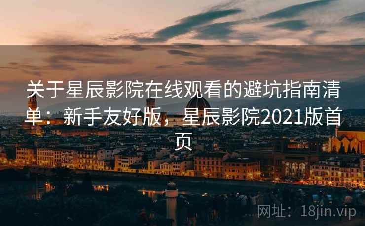 关于星辰影院在线观看的避坑指南清单：新手友好版，星辰影院2021版首页