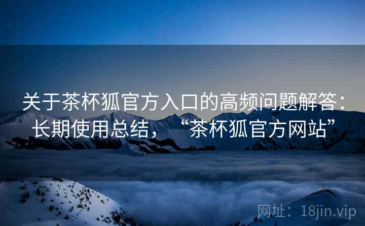 关于茶杯狐官方入口的高频问题解答：长期使用总结，“茶杯狐官方网站”