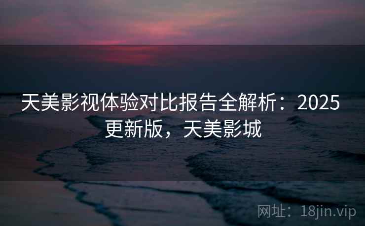 天美影视体验对比报告全解析：2025 更新版，天美影城