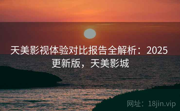 天美影视体验对比报告全解析:2025 更新版,天美影城 天美影视体验对比报告全解析:2025 更新版,天美影城