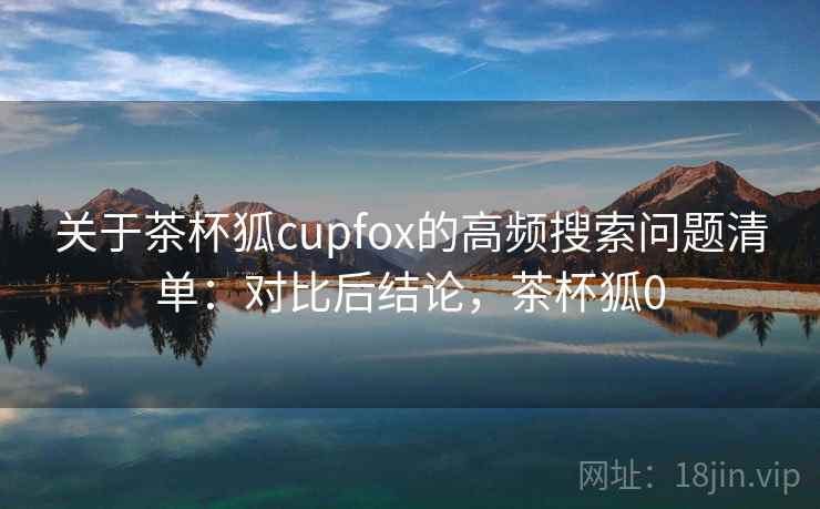 关于茶杯狐cupfox的高频搜索问题清单：对比后结论，茶杯狐0