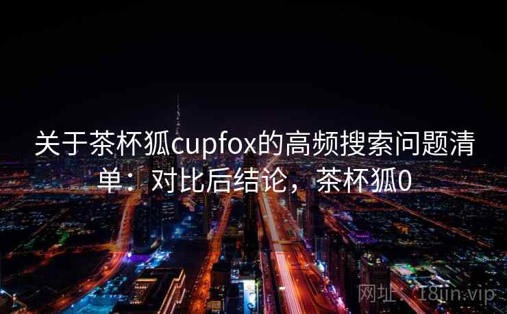 关于茶杯狐cupfox的高频搜索问题清单:对比后结论,茶杯狐0 关于茶杯狐cupfox的高频搜索问题清单:对比后结论,茶杯狐0