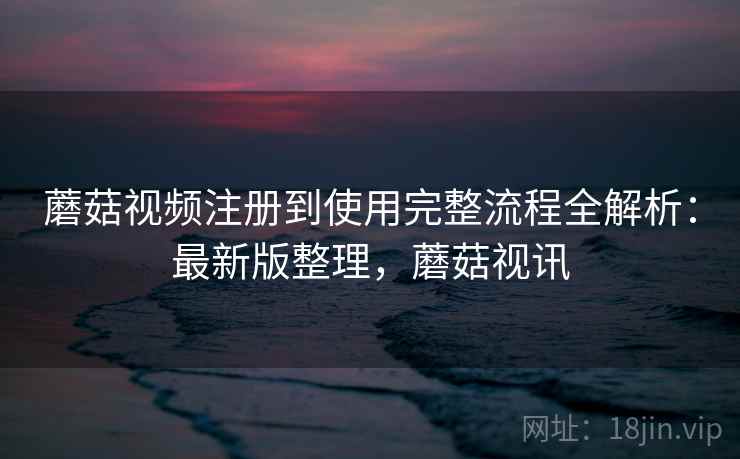 蘑菇视频注册到使用完整流程全解析：最新版整理，蘑菇视讯