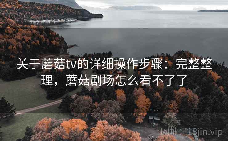 关于蘑菇tv的详细操作步骤:完整整理,蘑菇剧场怎么看不了了 关于蘑菇tv的详细操作步骤:完整整理,蘑菇剧场怎么看不了了