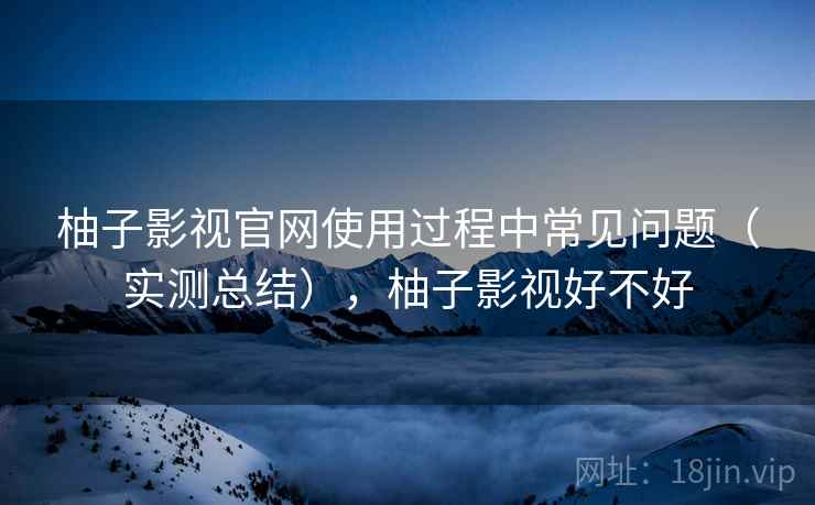 柚子影视官网使用过程中常见问题(实测总结),柚子影视好不好 柚子影视官网使用过程中常见问题(实测总结),柚子影视好不好